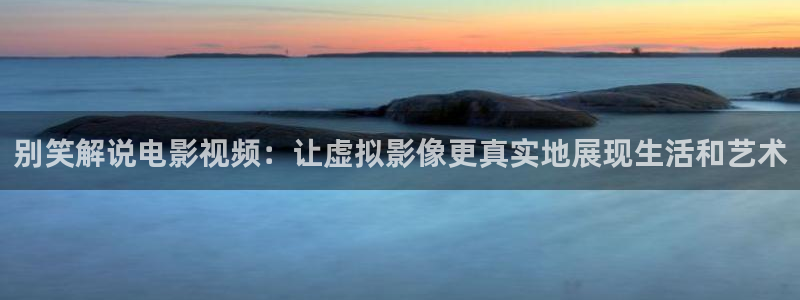 久久久神马电影：别笑解说电影视频：让虚拟影像更真实地展现生活和艺术