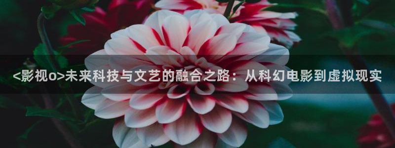 久久久桃花影院：<影视o>未来科技与文艺的融合之路：从科幻电影到虚拟现实